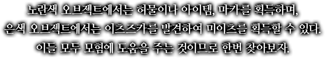노란색 오브젝트에서는 허물이나 아이템, 마카를 획득하며, 은색 오브젝트에서는 이츠즈카를 발견하여 미이츠를 획득할 수 있다. 이들 모두 모험에 도움을 주는 것이므로 한번 찾아보자.