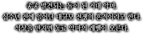 종종 발견되는 돌이 된 거대 악마. 십수년 전에 일어난 대규모 전쟁의 흔적이라고 한다. 석상을 만지면 동료 악마의 레벨이 오른다.