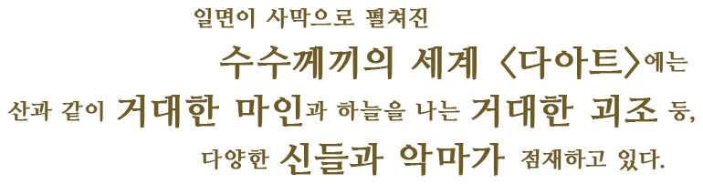 일면이 사막으로 펼쳐진 수수께끼의 세계 <다아트>에는 산과 같이 거대한 마인과 하늘을 나는 거대한 괴조 등,다양한 신들과 악마가 점재하고 있다.