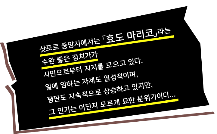 삿포로 중앙시에서는 「효도 마리코」라는 수완 좋은 정치가가 시민으로부터 지지를 모으고 있다. 일에 임하는 자세도 열성적이며, 평판도 지속적으로 상승하고 있지만, 그 인기는 어딘지 모르게 묘한 분위기이다...