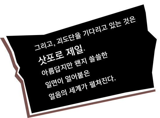 그리고, 괴도단을 기다리고 있는 것은 삿포로 제일. 아름답지만 왠지 쓸쓸한 일면이 얼어붙은 얼음의 세계가 펼쳐진다.