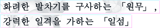 화려한 발차기를 구사하는 「원무」, 강력한 일격을 가하는 「일섬」