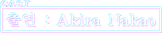 CAST 출연 : Akira Nakao