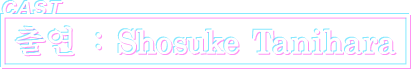 CAST 출연 : Shosuke Tanihara