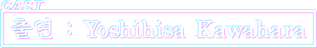 CAST 출연 : Yoshihisa Kawahara