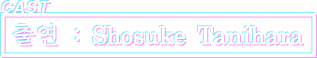 CAST 출연 : Shosuke Tanihara