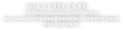 PS4Ⓡ 신 가격판도 가격 개정! ※본 가격은 PlayStation🄬5 버전의 가격입니다.Xbox Series X|S 버전은 다운로드 콘텐츠와 세트인디지털 버전만 발매하며,  패키지 버전은 없습니다.