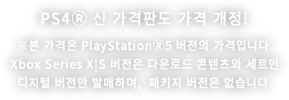 PS4Ⓡ 신 가격판도 가격 개정! ※본 가격은 PlayStation🄬5 버전의 가격입니다.Xbox Series X|S 버전은 다운로드 콘텐츠와 세트인디지털 버전만 발매하며,  패키지 버전은 없습니다.