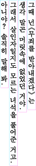그때 넌 《무죄를 받아내겠다》 는 생각 말곤 머릿속에 없었던 거야. 그래서 살인자일지도 모르는 녀석을 풀어준 거고. 아니야? 솔직히 말해 봐.