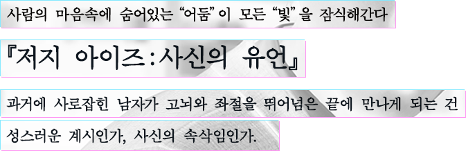 사람의 마음속에 숨어있는“어둠”이 모든“빛”을 잠식해간다 『저지 아이즈：사신의 유언』 과거에 사로잡힌 남자가 고뇌와 좌절을 뛰어넘은 끝에 만나게 되는 건 성스러운 계시인가, 사신의 속삭임인가.