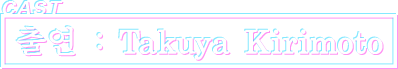 출연 : Takuya Kirimoto