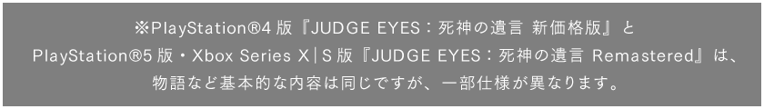 ※PlayStation®4版『JUDGE EYES：死神の遺言 新価格版』とPlayStation®5版・Xbox Series X｜S版『JUDGE EYES：死神の遺言 Remastered』は、物語など基本的な内容は同じですが、一部仕様が異なります。